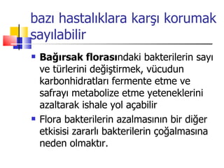 bazı hastalıklara karşı korumak
sayılabilir
   Bağırsak florasındaki bakterilerin sayı
    ve türlerini değiştirmek, vücudun
    karbonhidratları fermente etme ve
    safrayı metabolize etme yeteneklerini
    azaltarak ishale yol açabilir
   Flora bakterilerin azalmasının bir diğer
    etkisisi zararlı bakterilerin çoğalmasına
    neden olmaktır.
 