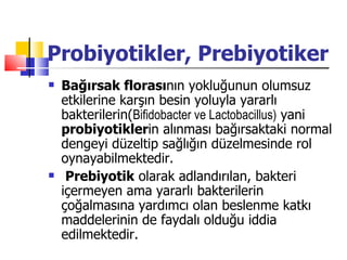 Probiyotikler, Prebiyotiker
   Bağırsak florasının yokluğunun olumsuz
    etkilerine karşın besin yoluyla yararlı
    bakterilerin(Bifidobacter ve Lactobacillus) yani
    probiyotiklerin alınması bağırsaktaki normal
    dengeyi düzeltip sağlığın düzelmesinde rol
    oynayabilmektedir.
    Prebiyotik olarak adlandırılan, bakteri
    içermeyen ama yararlı bakterilerin
    çoğalmasına yardımcı olan beslenme katkı
    maddelerinin de faydalı olduğu iddia
    edilmektedir.
 