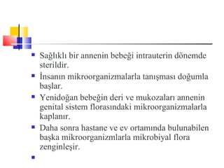    Sağlıklı bir annenin bebeği intrauterin dönemde
    sterildir.
   İnsanın mikroorganizmalarla tanışması doğumla
    başlar.
   Yenidoğan bebeğin deri ve mukozaları annenin
    genital sistem florasındaki mikroorganizmalarla
    kaplanır.
   Daha sonra hastane ve ev ortamında bulunabilen
    başka mikroorganizmlarla mikrobiyal flora
    zenginleşir.

 