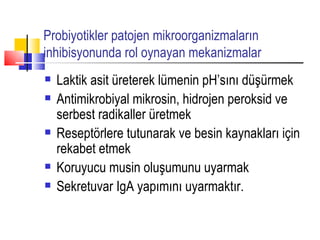 Probiyotikler patojen mikroorganizmaların
inhibisyonunda rol oynayan mekanizmalar
   Laktik asit üreterek lümenin pH’sını düşürmek
   Antimikrobiyal mikrosin, hidrojen peroksid ve
    serbest radikaller üretmek
   Reseptörlere tutunarak ve besin kaynakları için
    rekabet etmek
   Koruyucu musin oluşumunu uyarmak
   Sekretuvar IgA yapımını uyarmaktır.
 