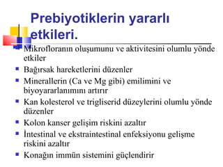 Prebiyotiklerin yararlı
     etkileri.
   Mikrofloranın oluşumunu ve aktivitesini olumlu yönde
    etkiler
   Bağırsak hareketlerini düzenler
   Minerallerin (Ca ve Mg gibi) emilimini ve
    biyoyararlanımını artırır
   Kan kolesterol ve trigliserid düzeylerini olumlu yönde
    düzenler
   Kolon kanser gelişim riskini azaltır
   İntestinal ve ekstraintestinal enfeksiyonu gelişme
    riskini azaltır
   Konağın immün sistemini güçlendirir
 