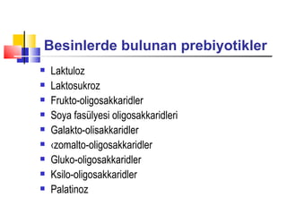 Besinlerde bulunan prebiyotikler
   Laktuloz
   Laktosukroz
   Frukto-oligosakkaridler
   Soya fasülyesi oligosakkaridleri
   Galakto-olisakkaridler
   ‹zomalto-oligosakkaridler
   Gluko-oligosakkaridler
   Ksilo-oligosakkaridler
   Palatinoz
 