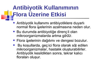 Antibiyotik Kullanımının
Flora Üzerine Etkisi
   Antibiyotik kullanımı antibiyotiklere duyarlı
    normal flora ü yelerinin azalmasına neden olur.
   Bu durumda antibiyotiğe direnç li olan
    mikroorganizmalarda artma gö lü  rü r.
   Flora üyelerinin dağılımı ve dengesi bozulur.
    Bu koşullarda, geç ici flora olarak sö edilen
                                           z
    mikroorganizmalar, hastalık oluşturabilirler.
    Antibiyotik kesildikten sonra, tekrar kalıcı
    floraları oluşur.
 