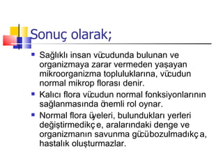 Sonuç olarak;
   Sağlıklı insan vücudunda bulunan ve
    organizmaya zarar vermeden yaşayan
    mikroorganizma topluluklarına, vü   cudun
    normal mikrop florası denir.
   Kalıcı flora vücudun normal fonksiyonlarının
    sağlanmasında ö   nemli rol oynar.
   Normal flora ü yeleri, bulundukları yerleri
    değiştirmedikç e, aralarındaki denge ve
    organizmanın savunma gü bozulmadıkç a,
                                cü
    hastalık oluşturmazlar.
 