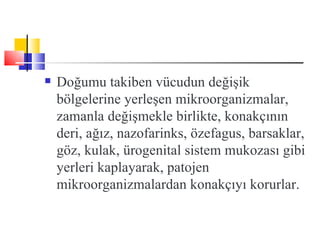    Doğumu takiben vücudun değişik
    bölgelerine yerleşen mikroorganizmalar,
    zamanla değişmekle birlikte, konakçının
    deri, ağız, nazofarinks, özefagus, barsaklar,
    göz, kulak, ürogenital sistem mukozası gibi
    yerleri kaplayarak, patojen
    mikroorganizmalardan konakçıyı korurlar.
 