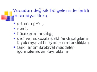 Vücudun değişik bölgelerinde farklı
mikrobiyal flora
   ortamın pH'sı,
   nemi,
   hücrelerin farklılığı,
   deri ve mukozalardaki farklı salgıların
    biyokimyasal bileşimlerinin farklılıkları
   farklı antimikrobiyal maddeler
    içermelerinden kaynaklanır.
 
