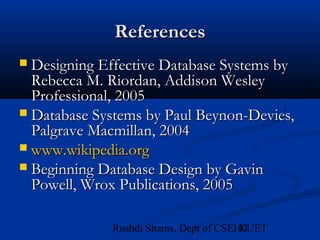 101Rushdi Shams, Dept of CSE, KUET
ReferencesReferences
 Designing Effective Database Systems byDesigning Effective Database Systems by
Rebecca M. Riordan, Addison WesleyRebecca M. Riordan, Addison Wesley
Professional, 2005Professional, 2005
 Database Systems by Paul Beynon-Devies,Database Systems by Paul Beynon-Devies,
Palgrave Macmillan, 2004Palgrave Macmillan, 2004
 www.wikipedia.orgwww.wikipedia.org
 Beginning Database Design by GavinBeginning Database Design by Gavin
Powell, Wrox Publications, 2005Powell, Wrox Publications, 2005
 