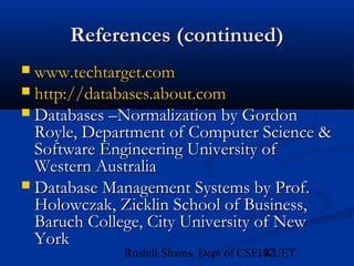 102Rushdi Shams, Dept of CSE, KUET
References (continued)References (continued)
 www.techtarget.comwww.techtarget.com
 http://http://databases.about.comdatabases.about.com
 Databases –Normalization by GordonDatabases –Normalization by Gordon
Royle, Department of Computer Science &Royle, Department of Computer Science &
Software Engineering University ofSoftware Engineering University of
Western AustraliaWestern Australia
 Database Management Systems by Prof.Database Management Systems by Prof.
Holowczak, Zicklin School of Business,Holowczak, Zicklin School of Business,
Baruch College, City University of NewBaruch College, City University of New
YorkYork
 