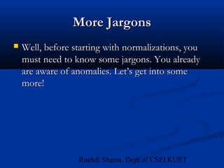 11Rushdi Shams, Dept of CSE, KUET
More JargonsMore Jargons
 Well, before starting with normalizations, youWell, before starting with normalizations, you
must need to know some jargons. You alreadymust need to know some jargons. You already
are aware of anomalies. Let’s get into someare aware of anomalies. Let’s get into some
more!more!
 