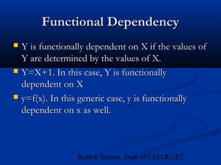 12Rushdi Shams, Dept of CSE, KUET
Functional DependencyFunctional Dependency
 Y is functionally dependent on X if the values ofY is functionally dependent on X if the values of
Y are determined by the values of X.Y are determined by the values of X.
 Y=X+1. In this case, Y is functionallyY=X+1. In this case, Y is functionally
dependent on Xdependent on X
 y=f(x). In this generic case, y is functionallyy=f(x). In this generic case, y is functionally
dependent on x as well.dependent on x as well.
 