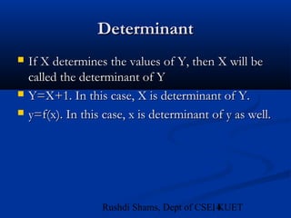 14Rushdi Shams, Dept of CSE, KUET
DeterminantDeterminant
 If X determines the values of Y, then X will beIf X determines the values of Y, then X will be
called the determinant of Ycalled the determinant of Y
 Y=X+1. In this case, X is determinant of Y.Y=X+1. In this case, X is determinant of Y.
 y=f(x). In this case, x is determinant of y as well.y=f(x). In this case, x is determinant of y as well.
 