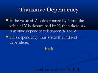 16Rushdi Shams, Dept of CSE, KUET
Transitive DependencyTransitive Dependency
 If the value of Z is determined by Y and theIf the value of Z is determined by Y and the
value of Y is determined by X, then there is avalue of Y is determined by X, then there is a
transitive dependency between X and Z.transitive dependency between X and Z.
 This dependency thus states the indirectThis dependency thus states the indirect
dependency.dependency.
BackBack
 