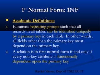 21Rushdi Shams, Dept of CSE, KUET
11stst
Normal Form: 1NFNormal Form: 1NF
 Academic Definitions:Academic Definitions:
1. Eliminate repeating groups such that all
records in all tables can be identified uniquely
by a primary key in each table. In other words,
all fields other than the primary key must
depend on the primary key.
2. A relation is in first normal form if and only if
every non-key attribute is functionally
dependent upon the primary key
 