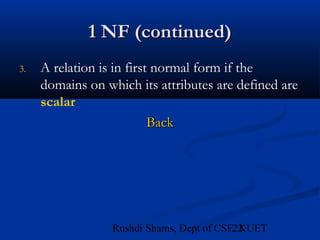 22Rushdi Shams, Dept of CSE, KUET
1 NF (continued)1 NF (continued)
3. A relation is in first normal form if the
domains on which its attributes are defined are
scalar
BackBack
 