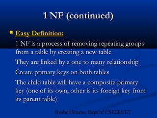 23Rushdi Shams, Dept of CSE, KUET
1 NF (continued)1 NF (continued)
 Easy Definition:Easy Definition:
1 NF is a process of removing repeating groups1 NF is a process of removing repeating groups
from a table by creating a new tablefrom a table by creating a new table
They are linked by a one to many relationshipThey are linked by a one to many relationship
Create primary keys on both tablesCreate primary keys on both tables
The child table will have a composite primaryThe child table will have a composite primary
key (one of its own, other is its foreign key fromkey (one of its own, other is its foreign key from
its parent table)its parent table)
 