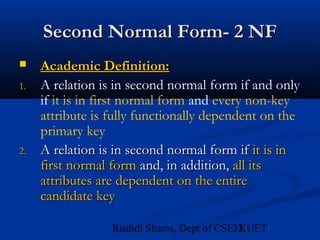 32Rushdi Shams, Dept of CSE, KUET
Second Normal Form- 2 NFSecond Normal Form- 2 NF
 Academic Definition:Academic Definition:
1. A relation is in second normal form if and only
if it is in first normal form and every non-key
attribute is fully functionally dependent on the
primary key
2.2. A relation is in second normal form ifA relation is in second normal form if it is init is in
first normal formfirst normal form and, in addition,and, in addition, all itsall its
attributes are dependent on the entireattributes are dependent on the entire
candidate keycandidate key
 