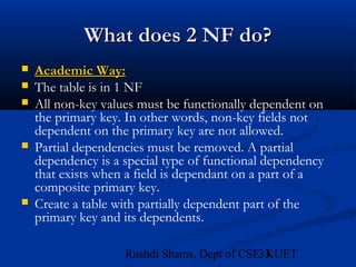 33Rushdi Shams, Dept of CSE, KUET
What does 2 NF do?What does 2 NF do?
 Academic Way:Academic Way:
 The table is in 1 NFThe table is in 1 NF
 All non-key values must be functionally dependent on
the primary key. In other words, non-key fields not
dependent on the primary key are not allowed.
 Partial dependencies must be removed. A partial
dependency is a special type of functional dependency
that exists when a field is dependant on a part of a
composite primary key.
 Create a table with partially dependent part of the
primary key and its dependents.
 