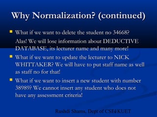 4Rushdi Shams, Dept of CSE, KUET
Why Normalization? (continued)Why Normalization? (continued)
 What if we want to delete the student no 34668?What if we want to delete the student no 34668?
Alas! We will lose information about DEDUCTIVEAlas! We will lose information about DEDUCTIVE
DATABASE, its lecturer name and many more!DATABASE, its lecturer name and many more!
 What if we want to update the lecturer to NICKWhat if we want to update the lecturer to NICK
WHITTAKER? We will have to put staff name as wellWHITTAKER? We will have to put staff name as well
as staff no for that!as staff no for that!
 What if we want to insert a new student with numberWhat if we want to insert a new student with number
38989? We cannot insert any student who does not38989? We cannot insert any student who does not
have any assessment criteria!have any assessment criteria!
 