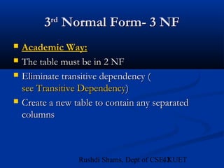 42Rushdi Shams, Dept of CSE, KUET
33rdrd
Normal Form- 3 NFNormal Form- 3 NF
 Academic Way:Academic Way:
 The table must be in 2 NFThe table must be in 2 NF
 Eliminate transitive dependency (Eliminate transitive dependency (
see Transitive Dependencysee Transitive Dependency))
 Create a new table to contain any separatedCreate a new table to contain any separated
columnscolumns
 