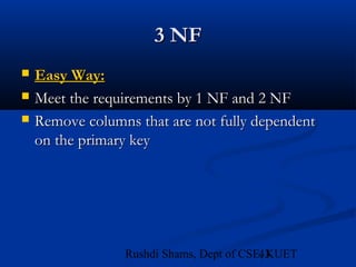 43Rushdi Shams, Dept of CSE, KUET
3 NF3 NF
 Easy Way:Easy Way:
 Meet the requirements by 1 NF and 2 NFMeet the requirements by 1 NF and 2 NF
 Remove columns that are not fully dependentRemove columns that are not fully dependent
on the primary keyon the primary key
 
