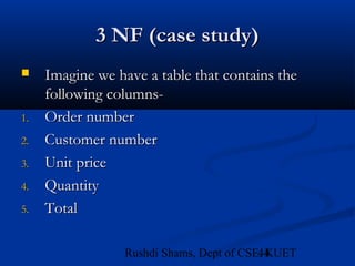 44Rushdi Shams, Dept of CSE, KUET
3 NF (case study)3 NF (case study)
 Imagine we have a table that contains theImagine we have a table that contains the
following columns-following columns-
1.1. Order numberOrder number
2.2. Customer numberCustomer number
3.3. Unit priceUnit price
4.4. QuantityQuantity
5.5. TotalTotal
 
