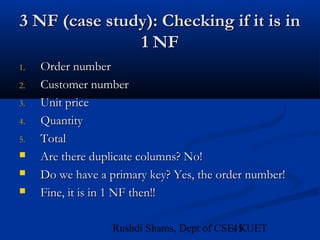 45Rushdi Shams, Dept of CSE, KUET
3 NF (case study): Checking if it is in3 NF (case study): Checking if it is in
1 NF1 NF
1.1. Order numberOrder number
2.2. Customer numberCustomer number
3.3. Unit priceUnit price
4.4. QuantityQuantity
5.5. TotalTotal
 Are there duplicate columns? No!Are there duplicate columns? No!
 Do we have a primary key? Yes, the order number!Do we have a primary key? Yes, the order number!
 Fine, it is in 1 NF then!!Fine, it is in 1 NF then!!
 