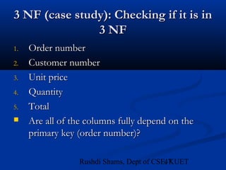 47Rushdi Shams, Dept of CSE, KUET
3 NF (case study): Checking if it is in3 NF (case study): Checking if it is in
3 NF3 NF
1.1. Order numberOrder number
2.2. Customer numberCustomer number
3.3. Unit priceUnit price
4.4. QuantityQuantity
5.5. TotalTotal
 Are all of the columns fully depend on theAre all of the columns fully depend on the
primary key (order number)?primary key (order number)?
 
