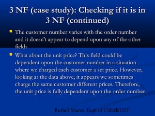 48Rushdi Shams, Dept of CSE, KUET
3 NF (case study): Checking if it is in3 NF (case study): Checking if it is in
3 NF (continued)3 NF (continued)
 The customer number varies with the order numberThe customer number varies with the order number
and it doesn't appear to depend upon any of the otherand it doesn't appear to depend upon any of the other
fieldsfields
 What about the unit price? This field could beWhat about the unit price? This field could be
dependent upon the customer number in a situationdependent upon the customer number in a situation
where we charged each customer a set price. However,where we charged each customer a set price. However,
looking at the data above, it appears we sometimeslooking at the data above, it appears we sometimes
charge the same customer different prices. Therefore,charge the same customer different prices. Therefore,
the unit price is fully dependent upon the order numberthe unit price is fully dependent upon the order number
 