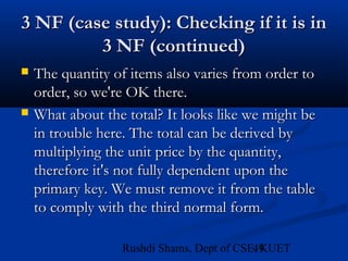 49Rushdi Shams, Dept of CSE, KUET
3 NF (case study): Checking if it is in3 NF (case study): Checking if it is in
3 NF (continued)3 NF (continued)
 The quantity of items also varies from order toThe quantity of items also varies from order to
order, so we're OK there.order, so we're OK there.
 What about the total? It looks like we might beWhat about the total? It looks like we might be
in trouble here. The total can be derived byin trouble here. The total can be derived by
multiplying the unit price by the quantity,multiplying the unit price by the quantity,
therefore it's not fully dependent upon thetherefore it's not fully dependent upon the
primary key. We must remove it from the tableprimary key. We must remove it from the table
to comply with the third normal form.to comply with the third normal form.
 