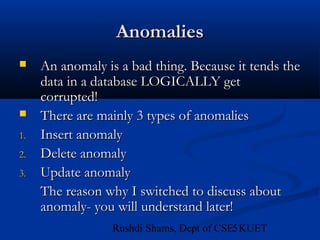 5Rushdi Shams, Dept of CSE, KUET
AnomaliesAnomalies
 An anomaly is a bad thing. Because it tends theAn anomaly is a bad thing. Because it tends the
data in a database LOGICALLY getdata in a database LOGICALLY get
corrupted!corrupted!
 There are mainly 3 types of anomaliesThere are mainly 3 types of anomalies
1.1. Insert anomalyInsert anomaly
2.2. Delete anomalyDelete anomaly
3.3. Update anomalyUpdate anomaly
The reason why I switched to discuss aboutThe reason why I switched to discuss about
anomaly- you will understand later!anomaly- you will understand later!
 
