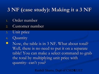 50Rushdi Shams, Dept of CSE, KUET
3 NF (case study): Making it a 3 NF3 NF (case study): Making it a 3 NF
1.1. Order numberOrder number
2.2. Customer numberCustomer number
3.3. Unit priceUnit price
4.4. QuantityQuantity
 Now, the table is in 3 NF. What about total?Now, the table is in 3 NF. What about total?
Well, there is no need to put it on a separateWell, there is no need to put it on a separate
table! You can make a select command to grabtable! You can make a select command to grab
the total by multiplying unit price withthe total by multiplying unit price with
quantity- can’t you?quantity- can’t you?
 