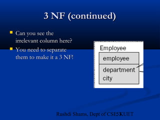 53Rushdi Shams, Dept of CSE, KUET
3 NF (continued)3 NF (continued)
 Can you see theCan you see the
irrelevant column here?irrelevant column here?
 You need to separateYou need to separate
them to make it a 3 NF!them to make it a 3 NF!
 