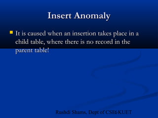 6Rushdi Shams, Dept of CSE, KUET
Insert AnomalyInsert Anomaly
 It is caused when an insertion takes place in aIt is caused when an insertion takes place in a
child table, where there is no record in thechild table, where there is no record in the
parent table!parent table!
 