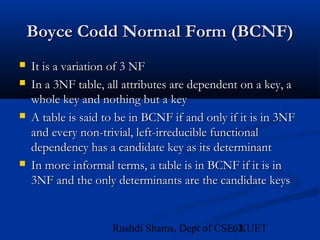 62Rushdi Shams, Dept of CSE, KUET
Boyce Codd Normal Form (BCNF)Boyce Codd Normal Form (BCNF)
 It is a variation of 3 NFIt is a variation of 3 NF
 In a 3NF table, all attributes are dependent on a key, aIn a 3NF table, all attributes are dependent on a key, a
whole key and nothing but a keywhole key and nothing but a key
 A table is said to be in BCNF if and only if it is in 3NFA table is said to be in BCNF if and only if it is in 3NF
and every non-trivial, left-irreducible functionaland every non-trivial, left-irreducible functional
dependency has a candidate key as its determinantdependency has a candidate key as its determinant
 In more informal terms, a table is in BCNF if it is inIn more informal terms, a table is in BCNF if it is in
3NF and the only determinants are the candidate keys3NF and the only determinants are the candidate keys
 
