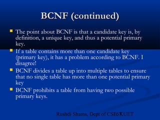 67Rushdi Shams, Dept of CSE, KUET
BCNF (continued)BCNF (continued)
 The point about BCNF is that a candidate key is, by
definition, a unique key, and thus a potential primary
key.
 If a table contains more than one candidate key
(primary key), it has a problem according to BCNF. I
disagree!
 BCNF divides a table up into multiple tables to ensure
that no single table has more than one potential primary
key
 BCNF prohibits a table from having two possible
primary keys.
 