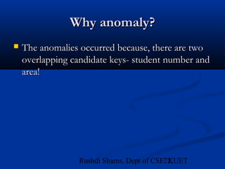 72Rushdi Shams, Dept of CSE, KUET
Why anomaly?Why anomaly?
 The anomalies occurred because, there are twoThe anomalies occurred because, there are two
overlapping candidate keys- student number andoverlapping candidate keys- student number and
area!area!
 