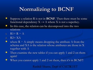 73Rushdi Shams, Dept of CSE, KUET
Normalizing to BCNFNormalizing to BCNF
 Suppose a relation R is not inSuppose a relation R is not in BCNFBCNF. Then there must be some. Then there must be some
functional dependency X → A where X is not a superkey.functional dependency X → A where X is not a superkey.
 In this case, the relation can be decomposed into the twoIn this case, the relation can be decomposed into the two
relationsrelations
1.1. R1= R − AR1= R − A
2.2. R2= XAR2= XA
 where R − A simply means dropping the attribute A from thewhere R − A simply means dropping the attribute A from the
schema and XA is the relation whose attributes are those in Xschema and XA is the relation whose attributes are those in X
together with Atogether with A
 Then examine the new tables if you can apply 1 and 2 on themThen examine the new tables if you can apply 1 and 2 on them
again!again!
 When you cannot apply 1 and 2 on them, then it’s in BCNF!!When you cannot apply 1 and 2 on them, then it’s in BCNF!!
 