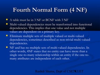 79Rushdi Shams, Dept of CSE, KUET
Fourth Normal Form (4 NF)Fourth Normal Form (4 NF)
 A table must be in 3 NF or BCNF with 3 NFA table must be in 3 NF or BCNF with 3 NF
 Multi-valued dependencies must be transformed into functional
dependencies. This implies that one value and not multiple
values are dependent on a primary key.
 Eliminate multiple sets of multiple valued or multi-valued
dependencies, sometimes described as non-trivial multi-valued
dependencies.
 NF and has no multiple sets of multi-valued dependencies. In
other words, 4NF states that no entity can have more than a
single one-to-many relationship within an entity if the one-to-
many attributes are independent of each other.
 