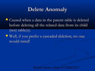 8Rushdi Shams, Dept of CSE, KUET
Delete AnomalyDelete Anomaly
 Caused when a data in the parent table is deletedCaused when a data in the parent table is deleted
before deleting all the related data from its childbefore deleting all the related data from its child
(ren) table(s).(ren) table(s).
 Well, if you prefer a cascaded deletion, no oneWell, if you prefer a cascaded deletion, no one
would mind!would mind!
 