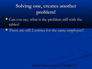 84Rushdi Shams, Dept of CSE, KUET
Solving one, creates anotherSolving one, creates another
problem!problem!
 Can you say, what is the problem still with theCan you say, what is the problem still with the
tables?tables?
 There are still 2 entries for the same employee!!There are still 2 entries for the same employee!!
 