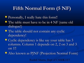 85Rushdi Shams, Dept of CSE, KUET
Fifth Normal Form (5 NF)Fifth Normal Form (5 NF)
 Personally, I really hate this form!!Personally, I really hate this form!!
 The table must have to be in 4 NF (same oldThe table must have to be in 4 NF (same old
dialogue!)dialogue!)
 The table should not contain any cyclicThe table should not contain any cyclic
dependency!dependency!
 Cyclic dependency is like say your table has 3Cyclic dependency is like say your table has 3
columns. Column 1 depends on 2, 2 on 3 and 3columns. Column 1 depends on 2, 2 on 3 and 3
on 1!!on 1!!
 Also known as PJNF (Projection Normal Form)Also known as PJNF (Projection Normal Form)
 