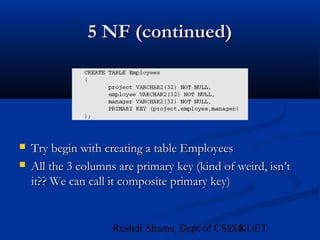 86Rushdi Shams, Dept of CSE, KUET
5 NF (continued)5 NF (continued)
 Try begin with creating a table EmployeesTry begin with creating a table Employees
 All the 3 columns are primary key (kind of weird, isn’tAll the 3 columns are primary key (kind of weird, isn’t
it?? We can call it composite primary key)it?? We can call it composite primary key)
 