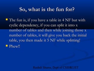 95Rushdi Shams, Dept of CSE, KUET
So, what is the fun for?So, what is the fun for?
 The fun is, if you have a table in 4 NF but withThe fun is, if you have a table in 4 NF but with
cyclic dependency, if you can split it into xcyclic dependency, if you can split it into x
number of tables and then while joining those xnumber of tables and then while joining those x
number of tables, it will give you back the initialnumber of tables, it will give you back the initial
table, you then made it 5 NF while splitting!table, you then made it 5 NF while splitting!
 Phew!!Phew!!
 