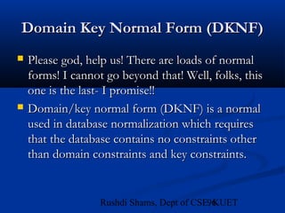 96Rushdi Shams, Dept of CSE, KUET
Domain Key Normal Form (DKNF)Domain Key Normal Form (DKNF)
 Please god, help us! There are loads of normalPlease god, help us! There are loads of normal
forms! I cannot go beyond that! Well, folks, thisforms! I cannot go beyond that! Well, folks, this
one is the last- I promise!!one is the last- I promise!!
 Domain/key normal form (DKNF) is a normalDomain/key normal form (DKNF) is a normal
used in database normalization which requiresused in database normalization which requires
that the database contains no constraints otherthat the database contains no constraints other
than domain constraints and key constraints.than domain constraints and key constraints.
 