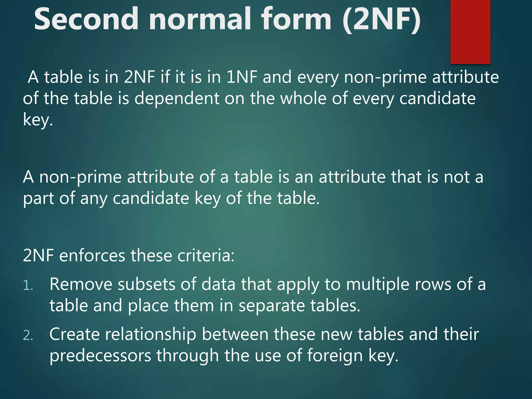 Second normal form (2NF)
A table is in 2NF if it is in 1NF and every non-prime attribute
of the table is dependent on the whole of every candidate
key.
A non-prime attribute of a table is an attribute that is not a
part of any candidate key of the table.
2NF enforces these criteria:
1. Remove subsets of data that apply to multiple rows of a
table and place them in separate tables.
2. Create relationship between these new tables and their
predecessors through the use of foreign key.
 