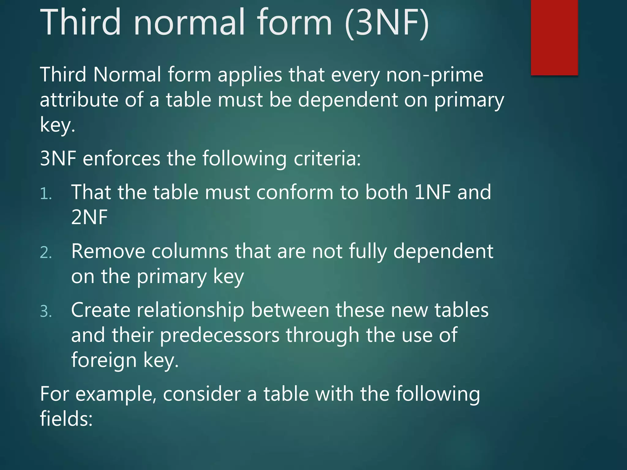 Third normal form (3NF)
Third Normal form applies that every non-prime
attribute of a table must be dependent on primary
key.
3NF enforces the following criteria:
1. That the table must conform to both 1NF and
2NF
2. Remove columns that are not fully dependent
on the primary key
3. Create relationship between these new tables
and their predecessors through the use of
foreign key.
For example, consider a table with the following
fields:
 