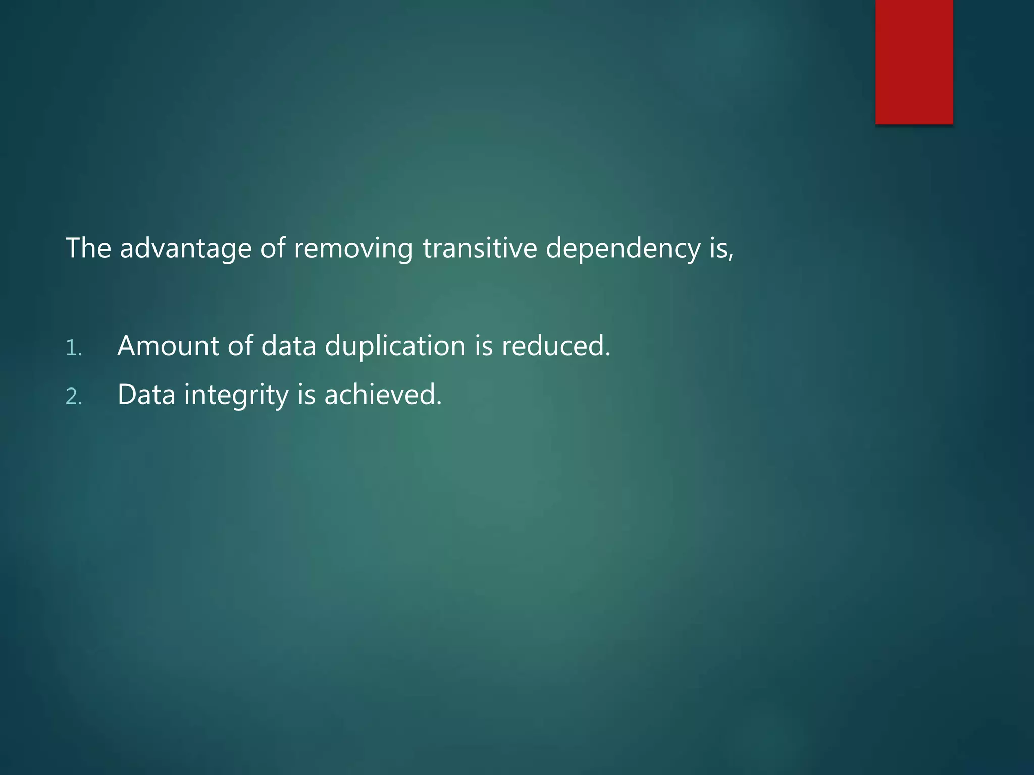 The advantage of removing transitive dependency is,
1. Amount of data duplication is reduced.
2. Data integrity is achieved.
 
