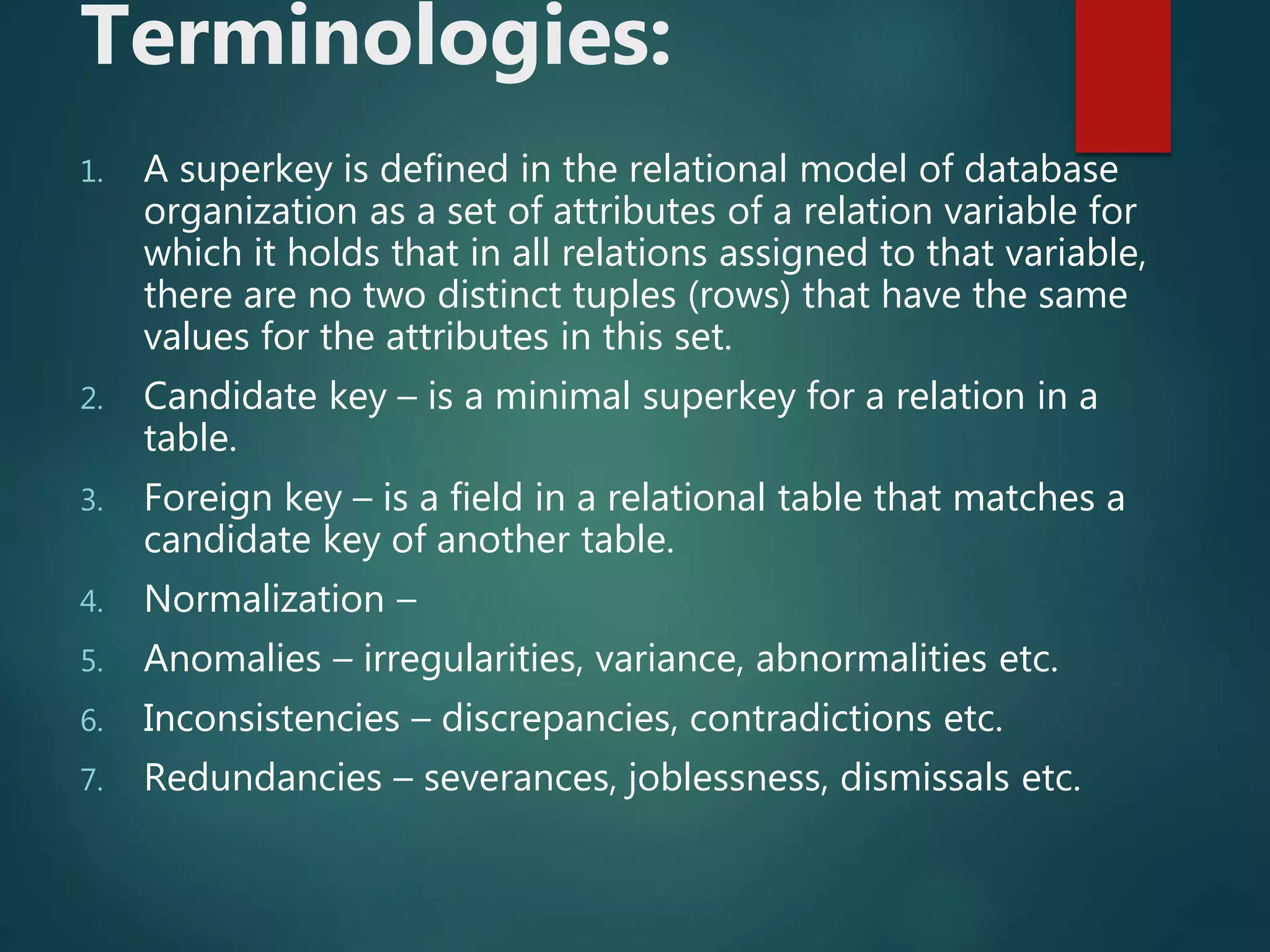 Terminologies:
1. A superkey is defined in the relational model of database
organization as a set of attributes of a relation variable for
which it holds that in all relations assigned to that variable,
there are no two distinct tuples (rows) that have the same
values for the attributes in this set.
2. Candidate key – is a minimal superkey for a relation in a
table.
3. Foreign key – is a field in a relational table that matches a
candidate key of another table.
4. Normalization –
5. Anomalies – irregularities, variance, abnormalities etc.
6. Inconsistencies – discrepancies, contradictions etc.
7. Redundancies – severances, joblessness, dismissals etc.
 
