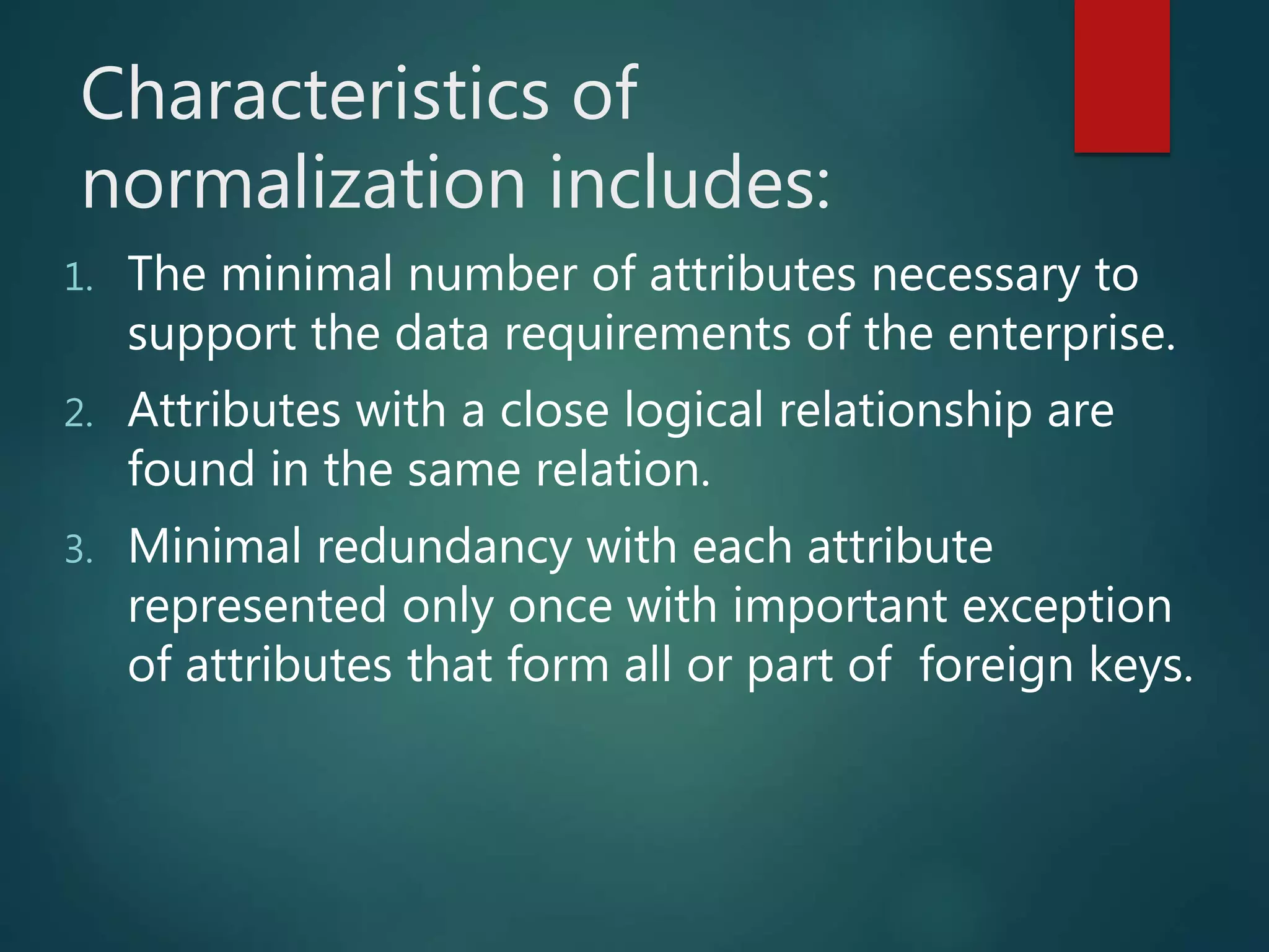 Characteristics of
normalization includes:
1. The minimal number of attributes necessary to
support the data requirements of the enterprise.
2. Attributes with a close logical relationship are
found in the same relation.
3. Minimal redundancy with each attribute
represented only once with important exception
of attributes that form all or part of foreign keys.
 