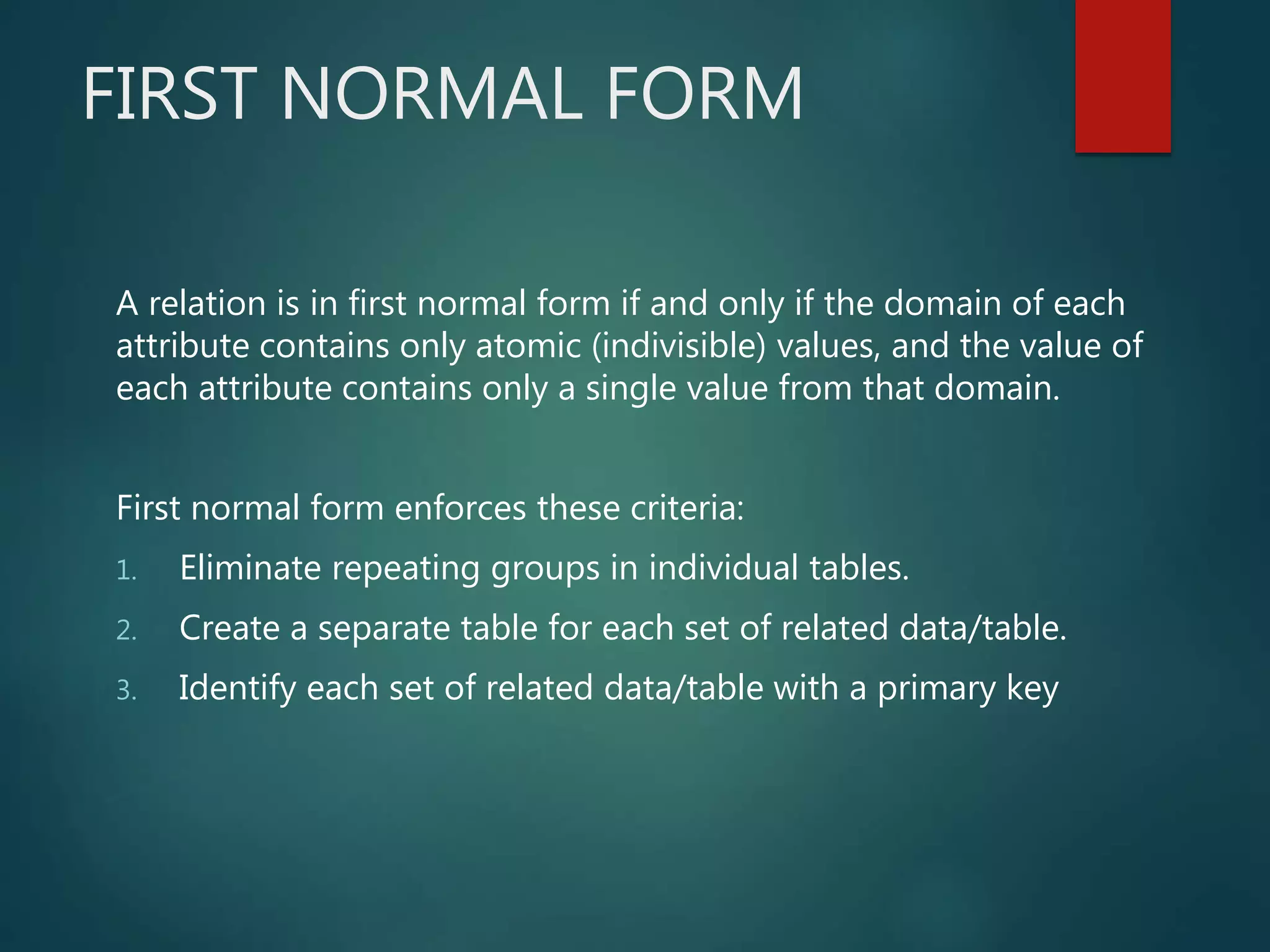 FIRST NORMAL FORM
A relation is in first normal form if and only if the domain of each
attribute contains only atomic (indivisible) values, and the value of
each attribute contains only a single value from that domain.
First normal form enforces these criteria:
1. Eliminate repeating groups in individual tables.
2. Create a separate table for each set of related data/table.
3. Identify each set of related data/table with a primary key
 